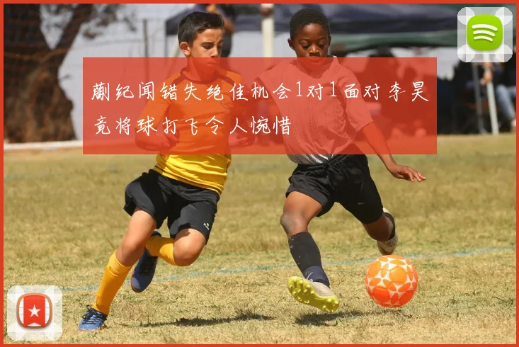 蒯纪闻错失绝佳机会1对1面对李昊竟将球打飞令人惋惜