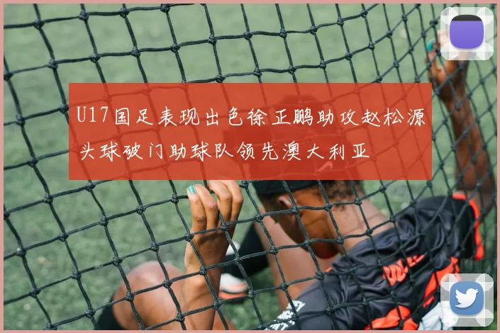 U17国足表现出色徐正鹏助攻赵松源头球破门助球队领先澳大利亚