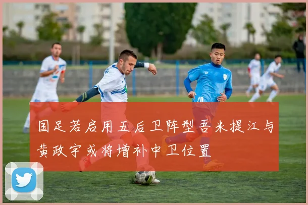 国足若启用五后卫阵型吾米提江与黄政宇或将增补中卫位置