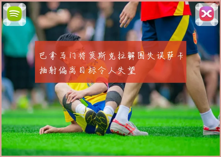 巴拿马门将莫斯克拉解围失误萨卡抽射偏离目标令人失望