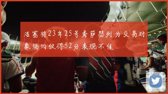 活塞将23年25号秀萨瑟列为交易对象场均仅得52分表现不佳