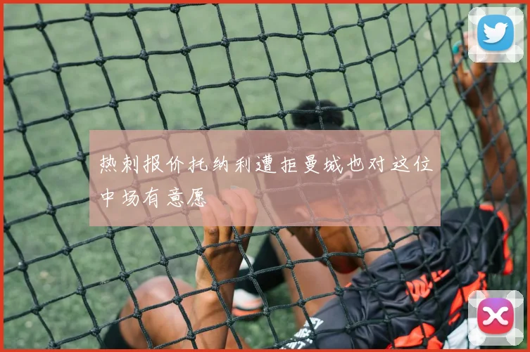 热刺报价托纳利遭拒曼城也对这位中场有意愿