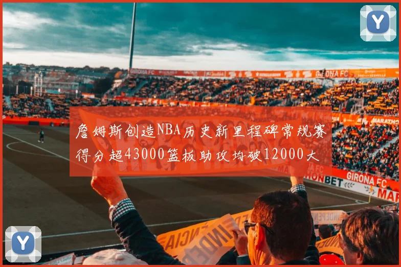 詹姆斯创造NBA历史新里程碑常规赛得分超43000篮板助攻均破12000大关