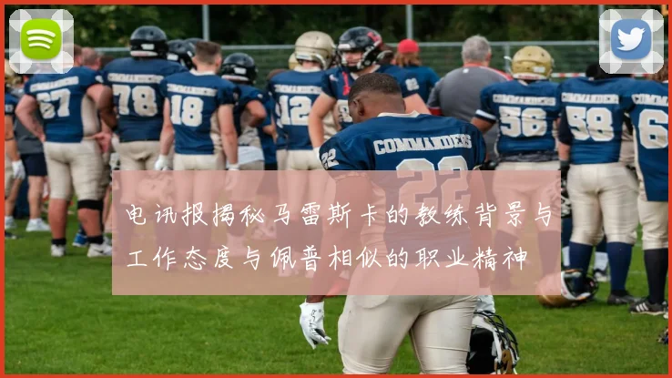 电讯报揭秘马雷斯卡的教练背景与工作态度与佩普相似的职业精神