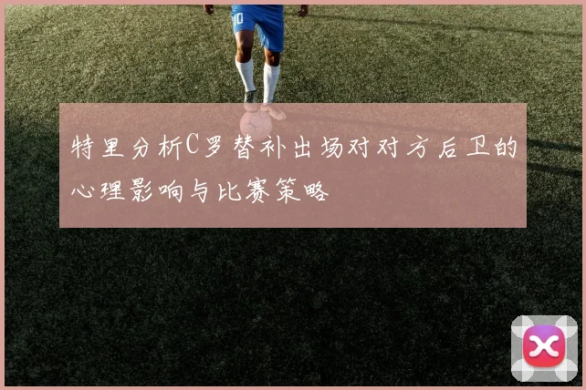 特里分析C罗替补出场对对方后卫的心理影响与比赛策略
