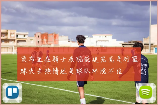 莫布里在骑士表现低迷究竟是对篮球失去热情还是球队环境不佳