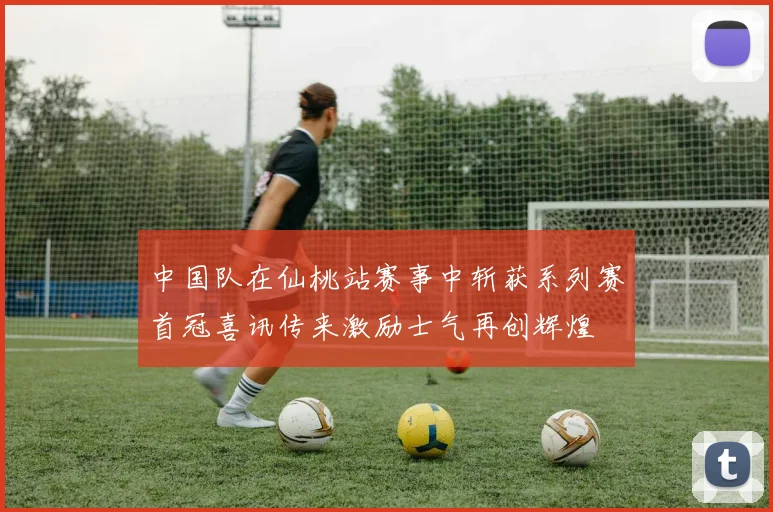 中国队在仙桃站赛事中斩获系列赛首冠喜讯传来激励士气再创辉煌