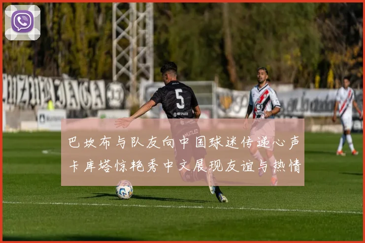 巴坎布与队友向中国球迷传递心声卡库塔惊艳秀中文展现友谊与热情