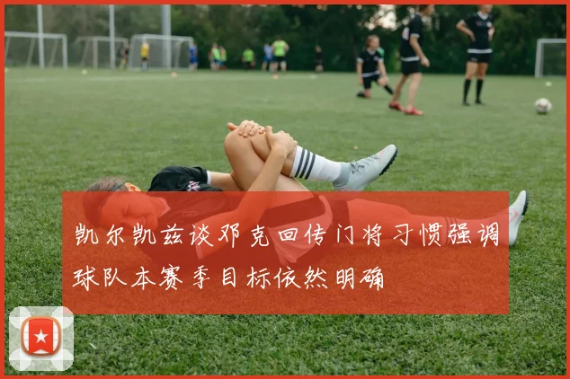 凯尔凯兹谈邓克回传门将习惯强调球队本赛季目标依然明确