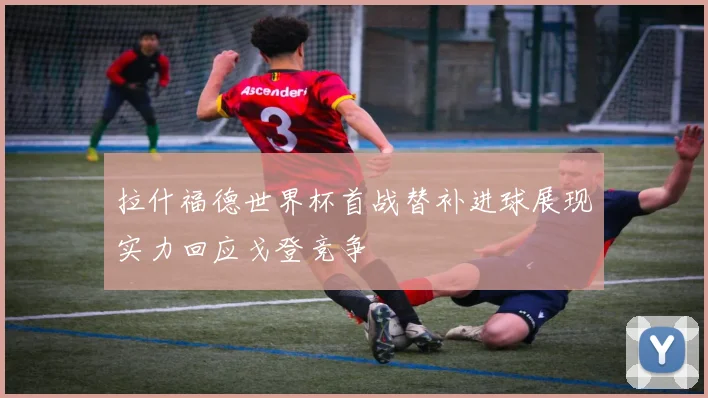 拉什福德世界杯首战替补进球展现实力回应戈登竞争