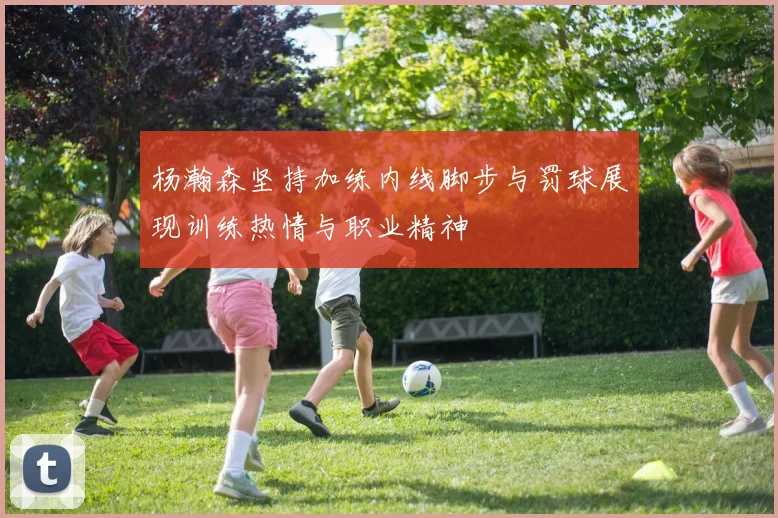 杨瀚森坚持加练内线脚步与罚球展现训练热情与职业精神