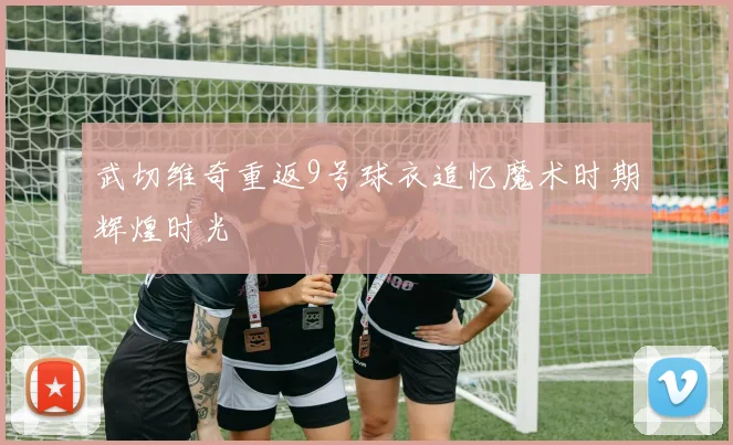 武切维奇重返9号球衣追忆魔术时期辉煌时光