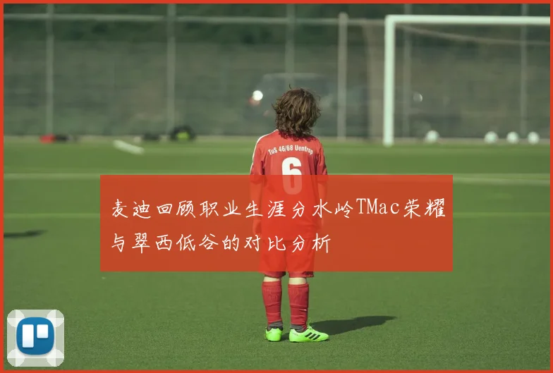 麦迪回顾职业生涯分水岭TMac荣耀与翠西低谷的对比分析