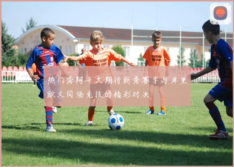 热门秀阿卡夫期待新秀赛季与库里欧文同场竞技的精彩对决