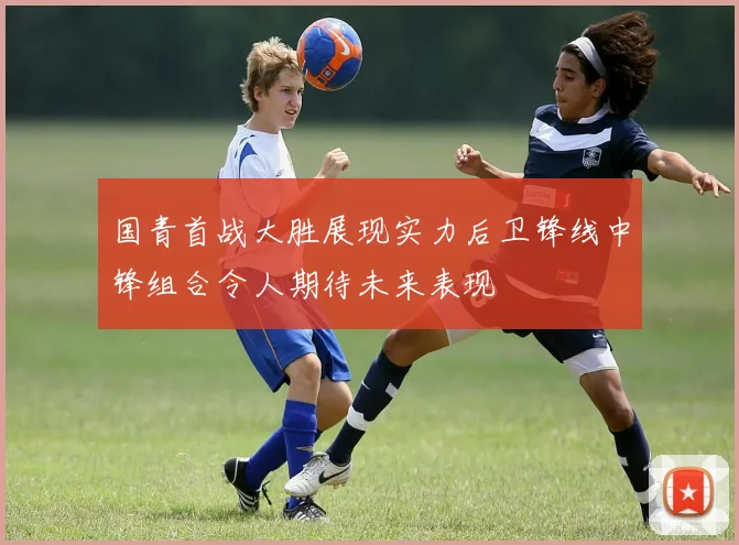 国青首战大胜展现实力后卫锋线中锋组合令人期待未来表现