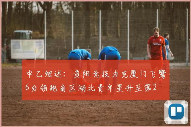 中乙综述：贵阳竞技力克厦门飞鹭6分领跑南区湖北青年星升至第2