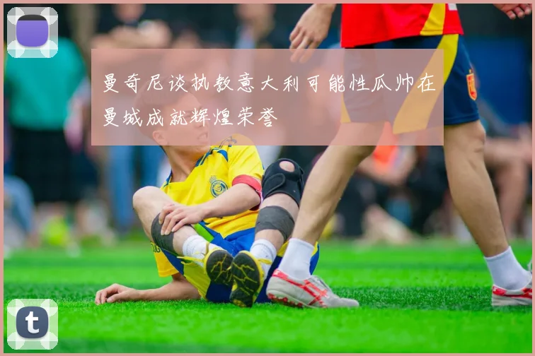 曼奇尼谈执教意大利可能性瓜帅在曼城成就辉煌荣誉