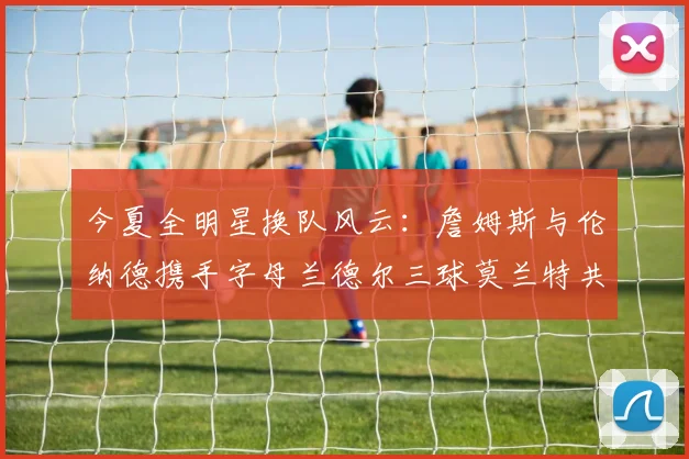 今夏全明星换队风云：詹姆斯与伦纳德携手字母兰德尔三球莫兰特共创辉煌
