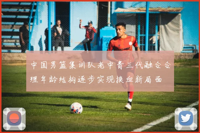 中国男篮集训队老中青三代融合合理年龄结构逐步实现换血新局面