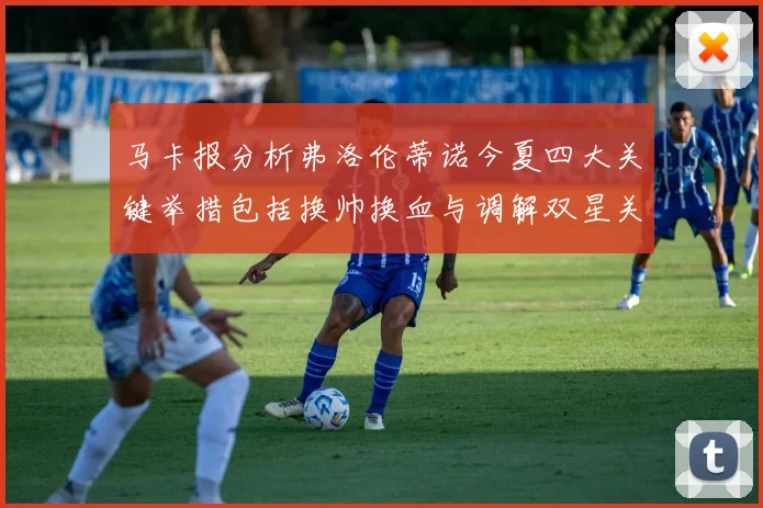马卡报分析弗洛伦蒂诺今夏四大关键举措包括换帅换血与调解双星关系