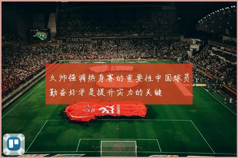 久帅强调热身赛的重要性中国球员勤奋好学是提升实力的关键