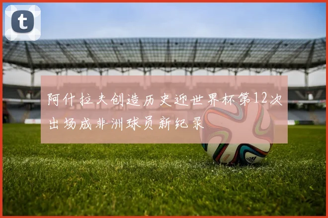 阿什拉夫创造历史迎世界杯第12次出场成非洲球员新纪录