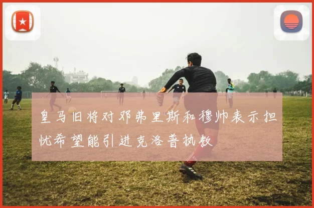 皇马旧将对邓弗里斯和穆帅表示担忧希望能引进克洛普执教