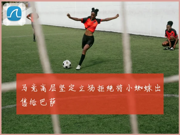 马竞高层坚定立场拒绝将小蜘蛛出售给巴萨