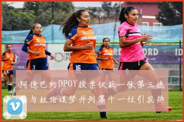 阿德巴约DPOY投票仅获一张第三选票与杜伦追梦并列第十一位引发热议