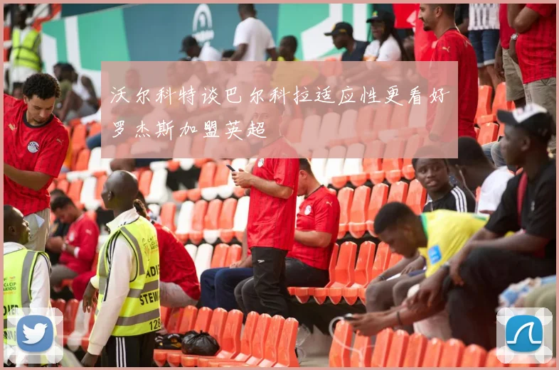 沃尔科特谈巴尔科拉适应性更看好罗杰斯加盟英超