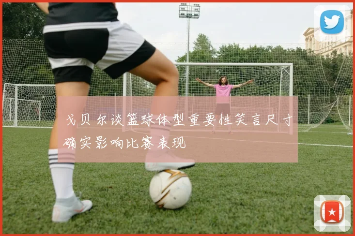 戈贝尔谈篮球体型重要性笑言尺寸确实影响比赛表现