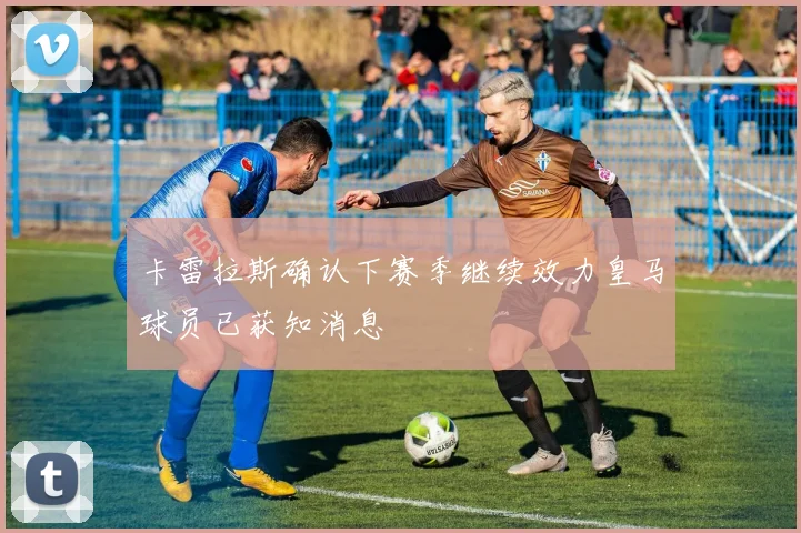 卡雷拉斯确认下赛季继续效力皇马球员已获知消息