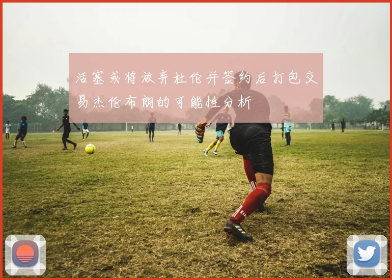 活塞或将放弃杜伦并签约后打包交易杰伦布朗的可能性分析